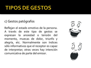 c) Gestos patógrafos Reflejan el estado emotivo de la persona. A través de este tipo de gestos se expresan la ansiedad o tensión del momento, muecas de dolor, triunfo y alegría, etc. Normalmente son índices sólo informativos que el receptor es capaz de interpretar; otras veces hay intención comunicativa de parte del emisor. 