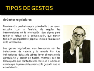d) Gestos reguladores: Movimientos producidos por quien habla o por quien escucha, con la finalidad de regular las intervenciones en la interacción. Son signos para tomar el relevo en la conversación, que tienen también un importante papel al inicio o finalización de la interacción . Los gestos reguladores más frecuentes son las indicaciones de cabeza y la mirada fija. Las inclinaciones rápidas de cabeza llevan el mensaje de apresurarse y acabar de hablar, mientras que las lentas piden que el interlocutor continúe e indican al oyente que le parece interesante y le gusta lo que se está diciendo. 