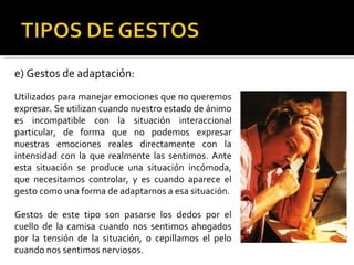 e) Gestos de adaptación: Utilizados para manejar emociones que no queremos expresar. Se utilizan cuando nuestro estado de ánimo es incompatible con la situación interaccional particular, de forma que no podemos expresar nuestras emociones reales directamente con la intensidad con la que realmente las sentimos. Ante esta situación se produce una situación incómoda, que necesitamos controlar, y es cuando aparece el gesto como una forma de adaptarnos a esa situación. Gestos de este tipo son pasarse los dedos por el cuello de la camisa cuando nos sentimos ahogados por la tensión de la situación, o cepillamos el pelo cuando nos sentimos nerviosos. 