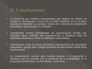  La forma en que solemos comunicarnos que implica un emisor, un
receptor y un mensaje a través de un canal sensorial, no es la única
manera de transmitir un mensaje. Existe otro vehículo de transmisión
tecnológico, que extiende los sentidos.
 Actualmente existen herramientas de comunicación on-line que
permiten hacer realidad una comunicación a distancia tanto en
ambientes sincrónicos como en ambientes asincrónicos.
 Aplicaciones como el correo electrónico, herramientas de mensajería
instantánea, google talk o pidgin permiten un intercambio fluido entre
interlocutores.
 La comunicación on-line abre muchas puertas a la educación a
distancia, por su cercanía, por la sensación de ir acompañado en la
trayectoria profesional y su inmediatez, entre otros.
 