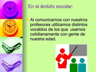 En el ámbito escolar: Al  comunicarnos con nuestros profesores utilizamos distintos vocablos de los que  usamos cotidianamente con gente de nuestra edad. 
