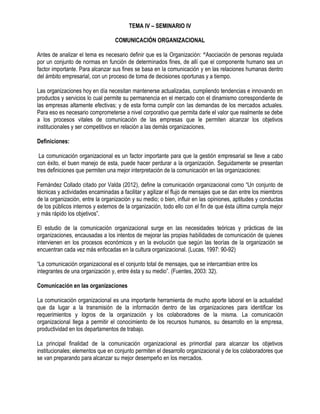 TEMA IV – SEMINARIO IV
COMUNICACIÓN ORGANIZACIONAL
Antes de analizar el tema es necesario definir que es la Organización: “Asociación de personas regulada
por un conjunto de normas en función de determinados fines, de allí que el componente humano sea un
factor importante. Para alcanzar sus fines se basa en la comunicación y en las relaciones humanas dentro
del ámbito empresarial, con un proceso de toma de decisiones oportunas y a tiempo.
Las organizaciones hoy en día necesitan mantenerse actualizadas, cumpliendo tendencias e innovando en
productos y servicios lo cual permite su permanencia en el mercado con el dinamismo correspondiente de
las empresas altamente efectivas; y de esta forma cumplir con las demandas de los mercados actuales.
Para eso es necesario comprometerse a nivel corporativo que permita darle el valor que realmente se debe
a los procesos vitales de comunicación de las empresas que le permiten alcanzar los objetivos
institucionales y ser competitivos en relación a las demás organizaciones.
Definiciones:
La comunicación organizacional es un factor importante para que la gestión empresarial se lleve a cabo
con éxito, el buen manejo de esta, puede hacer perdurar a la organización. Seguidamente se presentan
tres definiciones que permiten una mejor interpretación de la comunicación en las organizaciones:
Fernández Collado citado por Valda (2012), define la comunicación organizacional como “Un conjunto de
técnicas y actividades encaminadas a facilitar y agilizar el flujo de mensajes que se dan entre los miembros
de la organización, entre la organización y su medio; o bien, influir en las opiniones, aptitudes y conductas
de los públicos internos y externos de la organización, todo ello con el fin de que ésta última cumpla mejor
y más rápido los objetivos”.
El estudio de la comunicación organizacional surge en las necesidades teóricas y prácticas de las
organizaciones, encausadas a los intentos de mejorar las propias habilidades de comunicación de quienes
intervienen en los procesos económicos y en la evolución que según las teorías de la organización se
encuentran cada vez más enfocadas en la cultura organizacional. (Lucas, 1997: 90-92)
“La comunicación organizacional es el conjunto total de mensajes, que se intercambian entre los
integrantes de una organización y, entre ésta y su medio”. (Fuentes, 2003: 32).
Comunicación en las organizaciones
La comunicación organizacional es una importante herramienta de mucho aporte laboral en la actualidad
que da lugar a la transmisión de la información dentro de las organizaciones para identificar los
requerimientos y logros de la organización y los colaboradores de la misma. La comunicación
organizacional llega a permitir el conocimiento de los recursos humanos, su desarrollo en la empresa,
productividad en los departamentos de trabajo.
La principal finalidad de la comunicación organizacional es primordial para alcanzar los objetivos
institucionales; elementos que en conjunto permiten el desarrollo organizacional y de los colaboradores que
se van preparando para alcanzar su mejor desempeño en los mercados.
 