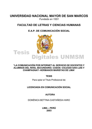 UNIVERSIDAD NACIONAL MAYOR DE SAN MARCOS
Fundada en 1551
FACULTAD DE LETRAS Y CIENCIAS HUMANAS
E.A.P. DE COMUNICACIÓN SOCIAL
“LA COMUNICACIÓN POR INTERNET AL SERVICIO DE DOCENTES Y
ALUMNOS DEL NIVEL SECUNDARIO. CASOS: COLEGIO SAN LUIS Y
CHAMPAGNAT- HERMANOS MARISTAS DE LIMA”
TESIS
Para optar el Título Profesional de:
LICENCIADA EN COMUNICACIÓN SOCIAL
AUTORA
DOMÉNICA BETTINA CASTAÑEDA HARO
LIMA – PERÚ
2003
 