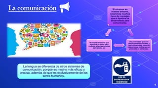 4
La lengua se diferencia de otros sistemas de
comunicación, porque es mucho más eficaz y
precisa, además de que es exclusivamente de los
seres humanos.
La comunicación Si miramos en
nuestro entorno,
notaremos muchos
tipos de mensajes
que el hombre ha
desarrollado para
comunicarse.
Hay mensajes que son
absolutamente visuales y
casi universales, como la
calavera que indica que un
producto es venenoso,
la silueta femenina que
significa un baño para
mujeres, algunas señales
de tránsito, etc
 