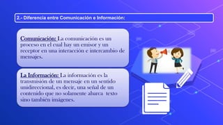 2.- Diferencia entre Comunicación e Información:
Comunicación: La comunicación es un
proceso en el cual hay un emisor y un
receptor en una interacción e intercambio de
mensajes.
La Información: La información es la
transmisión de un mensaje en un sentido
unidireccional, es decir, una señal de un
contenido que no solamente abarca texto
sino también imágenes.
 