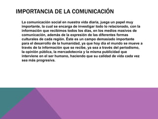 IMPORTANCIA DE LA COMUNICACIÓN
La comunicación social en nuestra vida diaria, juega un papel muy
importante, la cual se encarga de investigar todo lo relacionado, con la
información que recibimos todos los días, en los medios masivos de
comunicación, además de la expresión de las diferentes formas
culturales de cada región. Éste es un campo demasiado importante
para el desarrollo de la humanidad, ya que hoy día el mundo se mueve a
través de la información que se recibe, ya sea a través del periodismo,
la opinión pública, la mercadotecnia y la misma publicidad que
interviene en el ser humano, haciendo que su calidad de vida cada vez
sea más progresiva.
 