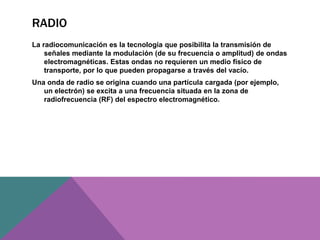RADIO
La radiocomunicación es la tecnología que posibilita la transmisión de
señales mediante la modulación (de su frecuencia o amplitud) de ondas
electromagnéticas. Estas ondas no requieren un medio físico de
transporte, por lo que pueden propagarse a través del vacío.
Una onda de radio se origina cuando una partícula cargada (por ejemplo,
un electrón) se excita a una frecuencia situada en la zona de
radiofrecuencia (RF) del espectro electromagnético.
 