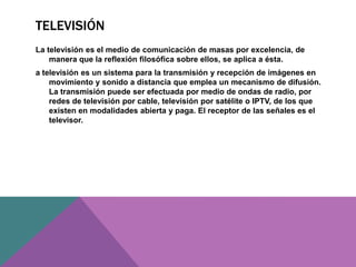 TELEVISIÓN
La televisión es el medio de comunicación de masas por excelencia, de
manera que la reflexión filosófica sobre ellos, se aplica a ésta.
a televisión es un sistema para la transmisión y recepción de imágenes en
movimiento y sonido a distancia que emplea un mecanismo de difusión.
La transmisión puede ser efectuada por medio de ondas de radio, por
redes de televisión por cable, televisión por satélite o IPTV, de los que
existen en modalidades abierta y paga. El receptor de las señales es el
televisor.
 