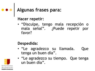 Algunas frases para:
Hacer repetir:
• “Disculpe, tengo mala recepción o
  mala señal”.    ¿Puede repetir por
  favor?

Despedida:
• “Le agradezco su llamada.      Que
  tenga un buen día”.
• “Le agradezco su tiempo. Que tenga
  un buen día”.
 