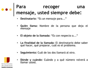 Para        recoger       una
mensaje, usted siempre debe:
• Destinatario: “Es un mensaje para...”

• Quién llama: Nombre de la persona que deja el
  mensaje

• El objeto de la llamada: “Es con respecto a...”

• La finalidad de la llamada: El destinatario debe saber
  qué hacer, qué preparar, cuál es el problema.

• Seguimiento: Cuál de los dos llamará al otro.

• Dónde y cuándo: Cuándo y a qué número volverá a
  llamar usted.
 