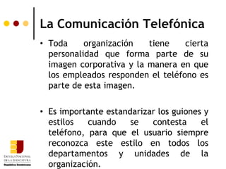 La Comunicación Telefónica
• Toda     organización   tiene    cierta
  personalidad que forma parte de su
  imagen corporativa y la manera en que
  los empleados responden el teléfono es
  parte de esta imagen.

• Es importante estandarizar los guiones y
  estilos   cuando    se   contesta     el
  teléfono, para que el usuario siempre
  reconozca este estilo en todos los
  departamentos y unidades de la
  organización.
 