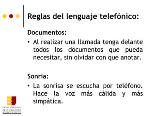 Reglas del lenguaje telefónico:

Documentos:
• Al realizar una llamada tenga delante
  todos los documentos que pueda
  necesitar, sin olvidar con que anotar.

Sonría:
• La sonrisa se escucha por teléfono.
  Hace la voz más cálida y más
  simpática.
 