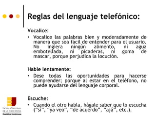 Reglas del lenguaje telefónico:
Vocalice:
• Vocalice las palabras bien y moderadamente de
  manera que sea fácil de entender para el usuario.
  No    ingiera   ningún    alimento,   ni    agua
  embotellada, ni picaderas, ni goma de
  mascar, porque perjudica la locución.

Hable lentamente:
• Dese todas las oportunidades para hacerse
  comprender; porque al estar en el teléfono, no
  puede ayudarse del lenguaje corporal.

Escuche:
• Cuando el otro habla, hágale saber que lo escucha
  (“sí”, “ya veo”, “de acuerdo”, “ajá”, etc.).
 