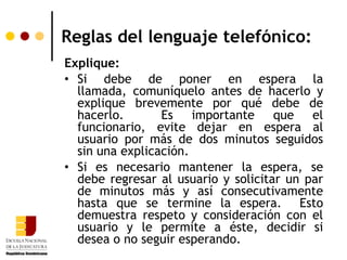 Reglas del lenguaje telefónico:
Explique:
• Si debe de poner en espera la
  llamada, comuníquelo antes de hacerlo y
  explique brevemente por qué debe de
  hacerlo.       Es importante que el
  funcionario, evite dejar en espera al
  usuario por más de dos minutos seguidos
  sin una explicación.
• Si es necesario mantener la espera, se
  debe regresar al usuario y solicitar un par
  de minutos más y así consecutivamente
  hasta que se termine la espera. Esto
  demuestra respeto y consideración con el
  usuario y le permite a éste, decidir si
  desea o no seguir esperando.
 