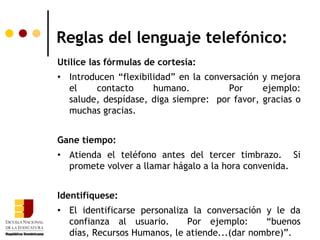Reglas del lenguaje telefónico:
Utilice las fórmulas de cortesía:
• Introducen “flexibilidad” en la conversación y mejora
  el    contacto      humano.          Por     ejemplo:
  salude, despídase, diga siempre: por favor, gracias o
  muchas gracias.


Gane tiempo:
• Atienda el teléfono antes del tercer timbrazo. Si
  promete volver a llamar hágalo a la hora convenida.


Identifíquese:
• El identificarse personaliza la conversación y le da
  confianza al usuario.       Por ejemplo:     “buenos
  días, Recursos Humanos, le atiende...(dar nombre)”.
 
