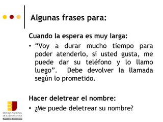 Algunas frases para:

Cuando la espera es muy larga:
• “Voy a durar mucho tiempo para
  poder atenderlo, si usted gusta, me
  puede dar su teléfono y lo llamo
  luego”. Debe devolver la llamada
  según lo prometido.

Hacer deletrear el nombre:
• ¿Me puede deletrear su nombre?
 