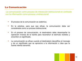 La Comunicación
La comunicación como proceso de interacción bidireccional en contraste
con la información como proceso unidireccional


     El proceso de la comunicación es sistémico.

     En la práctica, para que sea eficaz, la comunicación debe ser
      considerada como un proceso bidireccional.

     En el proceso de comunicación, el destinatario debe desempeñar la
      operación inversa de la fuente para reconstruir el estímulo recibido y
      encontrar un significado.

     La comunicación es eficaz cuando el destinatario decodifica el mensaje
      y da un significado que se aproxima a la información o idea que la
      fuente intentó transmitir.




                                                                               10
 