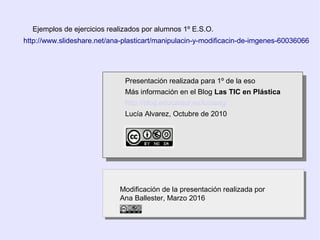 Presentación realizada para 1º de la eso
Más información en el Blog Las TIC en Plástica
http://blog.educastur.es/luciaag/
Lucía Alvarez, Octubre de 2010
Presentación realizada para 1º de la eso
Más información en el Blog Las TIC en Plástica
http://blog.educastur.es/luciaag/
Lucía Alvarez, Octubre de 2010
Ejemplos de ejercicios realizados por alumnos 1º E.S.O.
Modificación de la presentación realizada por
Ana Ballester, Marzo 2016
Modificación de la presentación realizada por
Ana Ballester, Marzo 2016
http://www.slideshare.net/ana-plasticart/manipulacin-y-modificacin-de-imgenes-60036066
 