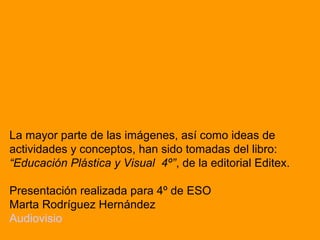 La mayor parte de las imágenes, así como ideas de
actividades y conceptos, han sido tomadas del libro:
“Educación Plástica y Visual 4º”, de la editorial Editex.
Presentación realizada para 4º de ESO
Marta Rodríguez Hernández
Audiovisio

 