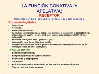 LA FUNCIÓN CONATIVA (o
APELATIVA)
RECEPTOR

Comunicación para persuadir al oyente y que éste responda

Expresión lingüística:
-

Imperativos.
Vocativos.
Afectivos (diminutivos)
Fórmulas convencionales para establecer, mantener e interrumpir el contacto (hola;
diga; oiga; ¿me oyes?; sí...sí... está bien; buenos días, adiós; ¿qué tal?; ¿Cómo
estamos?).
Muletillas como ¿eh?, esto... ¿verdad?, ¿no?
Articulación clara de sonidos; letra legible.
Utilización de diferentes medios gráficos que facilitan la selección y lectura de los
mensajes: Tipos de letra, subrayados,

TIPOS DE TEXTO:
•

Lenguaje publicitario.
Lenguaje político: discursos, mítines.
Publicidad y propaganda
Sermones
Artículos o espacios de opinión en los medios de comunicación.
Textos para dar instrucciones.

 
