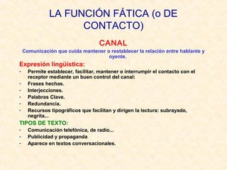 LA FUNCIÓN FÁTICA (o DE
CONTACTO)
CANAL
Comunicación que cuida mantener o restablecer la relación entre hablante y
oyente.

Expresión lingüística:
-

Permite establecer, facilitar, mantener o interrumpir el contacto con el
receptor mediante un buen control del canal:
Frases hechas.
Interjecciones.
Palabras Clave.
Redundancia.
Recursos tipográficos que facilitan y dirigen la lectura: subrayado,
negrita...

TIPOS DE TEXTO:
-

Comunicación telefónica, de radio...
Publicidad y propaganda
Aparece en textos conversacionales.

 