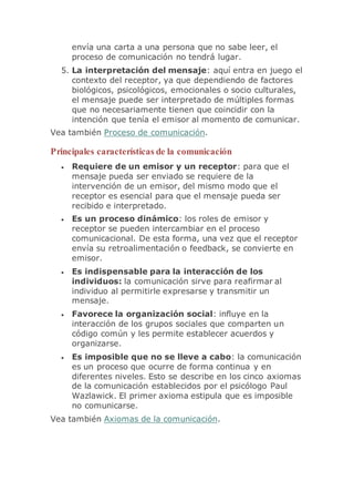 envía una carta a una persona que no sabe leer, el
proceso de comunicación no tendrá lugar.
5. La interpretación del mensaje: aquí entra en juego el
contexto del receptor, ya que dependiendo de factores
biológicos, psicológicos, emocionales o socio culturales,
el mensaje puede ser interpretado de múltiples formas
que no necesariamente tienen que coincidir con la
intención que tenía el emisor al momento de comunicar.
Vea también Proceso de comunicación.
Principales características de la comunicación
 Requiere de un emisor y un receptor: para que el
mensaje pueda ser enviado se requiere de la
intervención de un emisor, del mismo modo que el
receptor es esencial para que el mensaje pueda ser
recibido e interpretado.
 Es un proceso dinámico: los roles de emisor y
receptor se pueden intercambiar en el proceso
comunicacional. De esta forma, una vez que el receptor
envía su retroalimentación o feedback, se convierte en
emisor.
 Es indispensable para la interacción de los
individuos: la comunicación sirve para reafirmar al
individuo al permitirle expresarse y transmitir un
mensaje.
 Favorece la organización social: influye en la
interacción de los grupos sociales que comparten un
código común y les permite establecer acuerdos y
organizarse.
 Es imposible que no se lleve a cabo: la comunicación
es un proceso que ocurre de forma continua y en
diferentes niveles. Esto se describe en los cinco axiomas
de la comunicación establecidos por el psicólogo Paul
Wazlawick. El primer axioma estipula que es imposible
no comunicarse.
Vea también Axiomas de la comunicación.
 