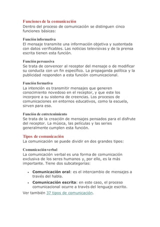 Funciones de la comunicación
Dentro del proceso de comunicación se distinguen cinco
funciones básicas:
Función informativa
El mensaje transmite una información objetiva y sustentada
con datos verificables. Las noticias televisivas y de la prensa
escrita tienen esta función.
Función persuasiva
Se trata de convencer al receptor del mensaje o de modificar
su conducta con un fin específico. La propaganda política y la
publicidad responden a esta función comunicacional.
Función formativa
La intención es transmitir mensajes que generen
conocimiento novedoso en el receptor, y que este los
incorpore a su sistema de creencias. Los procesos de
comunicaciones en entornos educativos, como la escuela,
sirven para eso.
Función de entretenimiento
Se trata de la creación de mensajes pensados para el disfrute
del receptor. La música, las películas y las series
generalmente cumplen esta función.
Tipos de comunicación
La comunicación se puede dividir en dos grandes tipos:
Comunicaciónverbal
La comunicación verbal es una forma de comunicación
exclusiva de los seres humanos y, por ello, es la más
importante. Tiene dos subcategorías:
 Comunicación oral: es el intercambio de mensajes a
través del habla.
 Comunicación escrita: en este caso, el proceso
comunicacional ocurre a través del lenguaje escrito.
Ver también 37 tipos de comunicación.
 