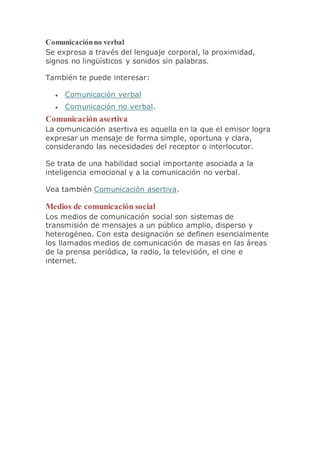 Comunicaciónno verbal
Se expresa a través del lenguaje corporal, la proximidad,
signos no lingüísticos y sonidos sin palabras.
También te puede interesar:
 Comunicación verbal
 Comunicación no verbal.
Comunicación asertiva
La comunicación asertiva es aquella en la que el emisor logra
expresar un mensaje de forma simple, oportuna y clara,
considerando las necesidades del receptor o interlocutor.
Se trata de una habilidad social importante asociada a la
inteligencia emocional y a la comunicación no verbal.
Vea también Comunicación asertiva.
Medios de comunicación social
Los medios de comunicación social son sistemas de
transmisión de mensajes a un público amplio, disperso y
heterogéneo. Con esta designación se definen esencialmente
los llamados medios de comunicación de masas en las áreas
de la prensa periódica, la radio, la televisión, el cine e
internet.
 