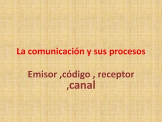La comunicación y sus procesos

  Emisor ,código , receptor
           ,canal
 