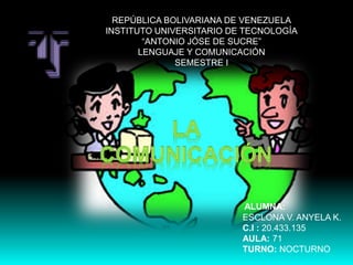 REPÚBLICA BOLIVARIANA DE VENEZUELA
INSTITUTO UNIVERSITARIO DE TECNOLOGÍA
“ANTONIO JÓSE DE SUCRE”
LENGUAJE Y COMUNICACIÓN
SEMESTRE I
ALUMNA:
ESCLONA V. ANYELA K.
C.I : 20.433.135
AULA: 71
TURNO: NOCTURNO
 