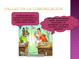 Es indispensable que al
comunicarnos escuchemos con      Esto significa que debemos
atención y autodisciplina y no     esperar que termine la
  juzgar, probar o reprobar           conversación y no
                                 precipitarnos lo cual hará
                                  mas eficaz y eficiente la
                                         experiencia.
 