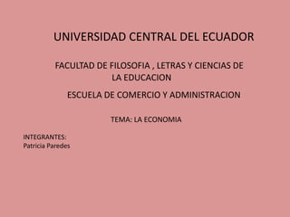 UNIVERSIDAD CENTRAL DEL ECUADOR

          FACULTAD DE FILOSOFIA , LETRAS Y CIENCIAS DE
                      LA EDUCACION
               ESCUELA DE COMERCIO Y ADMINISTRACION

                        TEMA: LA ECONOMIA

INTEGRANTES:
Patricia Paredes
 