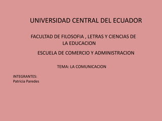 UNIVERSIDAD CENTRAL DEL ECUADOR

          FACULTAD DE FILOSOFIA , LETRAS Y CIENCIAS DE
                      LA EDUCACION
               ESCUELA DE COMERCIO Y ADMINISTRACION

                      TEMA: LA COMUNICACION

INTEGRANTES:
Patricia Paredes
 