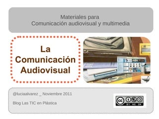 @luciaalvarez _ Noviembre 2011 Blog Las TIC en Plástica  La Comunicación Audiovisual Materiales para  Comunicación audiovisual y multimedia 