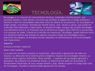 Tecnología es el conjunto de conocimientos técnicos, ordenados científicamente, que
    permiten diseñar y crear bienes y servicios que facilitan la adaptación al medio ambiente y
    satisfacer tanto las necesidades esenciales como los deseos de las personas. Es una palabra de
    origen griego, τεχνολογία, formada por téchnē (τέχνη, arte, técnica u oficio, que puede ser
    traducido como destreza) y logía (λογία, el estudio de algo). Aunque hay muchas tecnologías
    muy diferentes entre sí, es frecuente usar el término en singular para referirse a una de ellas
    o al conjunto de todas. Cuando se lo escribe con mayúscula, Tecnología, puede referirse tanto
    a la disciplina teórica que estudia los saberes comunes a todas las tecnologías como a
    educación tecnológica, la disciplina escolar abocada a la familiarización con las tecnologías
    más importantes.
   Industria
   Artículo principal: Industria
   Brazo robot soldador.
   La producción de bienes requiere la recolección, fabricación o generación de todos sus
    insumos. La obtención de la materia prima inorgánica requiere las tecnologías mineras. La
    materia prima orgánica (alimentos, fibras textiles...) requiere de tecnologías agrícolas y
    ganaderas. Para obtener los productos finales, la materia prima debe ser procesada en
    instalaciones industriales de muy variado tamaño y tipo, donde se ponen en juego toda clase
    de tecnologías, incluida la imprescindible generación de energía.
 