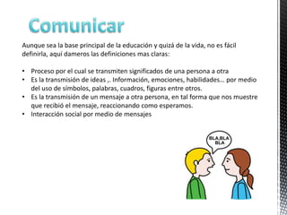 Aunque sea la base principal de la educación y quizá de la vida, no es fácil
definirla, aquí dameros las definiciones mas claras:

• Proceso por el cual se transmiten significados de una persona a otra
• Es la transmisión de ideas ,. Información, emociones, habilidades… por medio
  del uso de símbolos, palabras, cuadros, figuras entre otros.
• Es la transmisión de un mensaje a otra persona, en tal forma que nos muestre
  que recibió el mensaje, reaccionando como esperamos.
• Interacción social por medio de mensajes
 