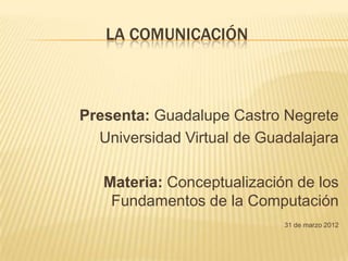LA COMUNICACIÓN



Presenta: Guadalupe Castro Negrete
  Universidad Virtual de Guadalajara

   Materia: Conceptualización de los
    Fundamentos de la Computación
                            31 de marzo 2012
 