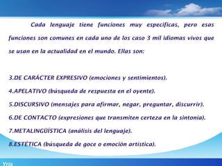 Cada lenguaje tiene funciones muy especificas, pero esas

  funciones son comunes en cada uno de los caso 3 mil idiomas vivos que

  se usan en la actualidad en el mundo. Ellas son:



  3.DE CARÁCTER EXPRESIVO (emociones y sentimientos).

  4.APELATIVO (búsqueda de respuesta en el oyente).

  5.DISCURSIVO (mensajes para afirmar, negar, preguntar, discurrir).

  6.DE CONTACTO (expresiones que transmiten certeza en la sintonía).

  7.METALINGÜÍSTICA (análisis del lenguaje).

  8.ESTÉTICA (búsqueda de goce o emoción artística).


Yris
 