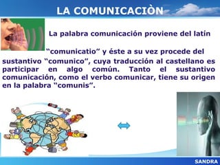 LA COMUNICACIÒN

            La palabra comunicación proviene del latín

            “comunicatio” y éste a su vez procede del
sustantivo “comunico”, cuya traducción al castellano es
participar en algo común. Tanto el sustantivo
comunicación, como el verbo comunicar, tiene su origen
en la palabra “comunis”.




                                                 SANDRA
 