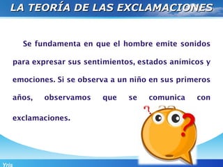 LA TEORÍA DE LAS EXCLAMACIONES


       Se fundamenta en que el hombre emite sonidos

   para expresar sus sentimientos, estados anímicos y

   emociones. Si se observa a un niño en sus primeros

   años,    observamos   que    se   comunica    con

   exclamaciones.




Yris
 