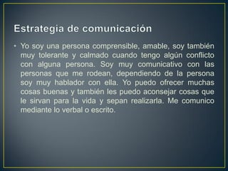 • Yo soy una persona comprensible, amable, soy también
  muy tolerante y calmado cuando tengo algún conflicto
  con alguna persona. Soy muy comunicativo con las
  personas que me rodean, dependiendo de la persona
  soy muy hablador con ella. Yo puedo ofrecer muchas
  cosas buenas y también les puedo aconsejar cosas que
  le sirvan para la vida y sepan realizarla. Me comunico
  mediante lo verbal o escrito.
 