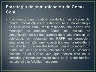 • Fue durante algunos años una de las más eficaces del
  mundo. Coca-Cola era lo auténtico. Ante una estrategia
  de líder como esta, Pepsi respondió con acierto con
  mensajes de rebeldía. Todas las tácticas de
  comunicación de los dos grandes de la cola mundial, en
  publicidad, en patrocinio, en RRPP, en promoción,
  seguían esa simple línea: lo auténtico una, la rebeldía la
  otra. A lo largo de nuestra historia hemos promovido un
  punto de vista positivo, buscamos en el contexto
  histórico en el que se vive, qué tensión está en la
  sociedad y comunicamos en favor de la unión familiar,
  los valores y la felicidad”, aseguró.
 
