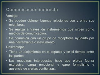Ventaja:
• Se pueden obtener buenas relaciones con y entre sus
  miembros.
• Se realiza a través de instrumentos que sirven como
  medios de comunicación.
• Se comunica con un grupo de receptores ayudado por
  una herramienta o instrumento.
Desventajas:
• Tiene un alejamiento en el espacio y en el tiempo entre
  las partes.
• Las maquinas interpuestas hace que pierda fuerza
  expresiva, carga emocional y gane formalismo y
  ausencia de ciertas confianzas.
 