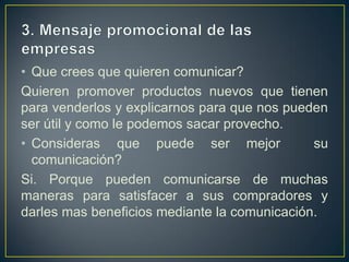 • Que crees que quieren comunicar?
Quieren promover productos nuevos que tienen
para venderlos y explicarnos para que nos pueden
ser útil y como le podemos sacar provecho.
• Consideras que puede ser mejor              su
  comunicación?
Si. Porque pueden comunicarse de muchas
maneras para satisfacer a sus compradores y
darles mas beneficios mediante la comunicación.
 