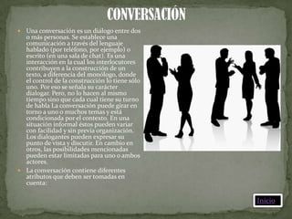  Una conversación es un diálogo entre dos
  o más personas. Se establece una
  comunicación a través del lenguaje
  hablado (por teléfono, por ejemplo) o
  escrito (en una sala de chat). Es una
  interacción en la cual los interlocutores
  contribuyen a la construcción de un
  texto, a diferencia del monólogo, donde
  el control de la construcción lo tiene sólo
  uno. Por eso se señala su carácter
  dialogar. Pero, no lo hacen al mismo
  tiempo sino que cada cual tiene su turno
  de habla La conversación puede girar en
  torno a uno o muchos temas y está
  condicionada por el contexto. En una
  situación informal éstos pueden variar
  con facilidad y sin previa organización.
  Los dialogantes pueden expresar su
  punto de vista y discutir. En cambio en
  otros, las posibilidades mencionadas
  pueden estar limitadas para uno o ambos
  actores.
 La conversación contiene diferentes
  atributos que deben ser tomadas en
  cuenta:

                                                Inicio
 