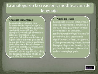  Analogía semántica :                 • Analogía léxica :
                                       La analogía léxica es el fenómeno
  La analogía semántica es un
  fenómeno que se produce por la       que se produce por la tendencia a
  tendencia a asociar una palabra a    asociar a cada palabra un sentido
  un significado análogo. Un           determinado. Se denomina
  ejemplo lo constituye el término     también paretimología o atracción
  artístico "miniatura", que
  proviene del italiano miniatura y    paronímica. Esta creación de
  significa literalmente 'pintura de   significado manifiesta, en general,
  pequeñas dimensiones, realizada      o bien por trastrueque semántico o
  generalmente sobre vitela u otra     bien por adaptación fonética de la
  superficie delicada', aunque, por
  etimología popular, ha               palabra. Es el recurso más común
  generalizado su significado, y hoy   en la etimología popular.
  día designa cualquier objeto de
  reducidas dimensiones.



                                                                      Inicio
 