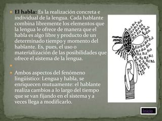  El habla: Es la realización concreta e
    individual de la lengua. Cada hablante
    combina libremente los elementos que
    la lengua le ofrece de manera que el
    habla es algo libre y producto de un
    determinado tiempo y momento del
    hablante. Es, pues, el uso o
    materialización de las posibilidades que
    ofrece el sistema de la lengua.

 Ambos aspectos del fenómeno
    lingüístico: Lengua y habla, se
    enriquecen mutuamente: el hablante
    realiza cambios a lo largo del tiempo
    que se van fijando en el sistema y a
    veces llega a modificarlo.
                                               Inicio
 