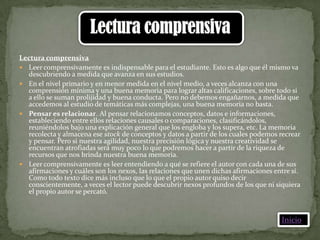 Lectura comprensiva
 Leer comprensivamente es indispensable para el estudiante. Esto es algo que él mismo va
  descubriendo a medida que avanza en sus estudios.
 En el nivel primario y en menor medida en el nivel medio, a veces alcanza con una
  comprensión mínima y una buena memoria para lograr altas calificaciones, sobre todo si
  a ello se suman prolijidad y buena conducta. Pero no debemos engañarnos, a medida que
  accedemos al estudio de temáticas más complejas, una buena memoria no basta.
 Pensar es relacionar. Al pensar relacionamos conceptos, datos e informaciones,
  estableciendo entre ellos relaciones causales o comparaciones, clasificándolos,
  reuniéndolos bajo una explicación general que los engloba y los supera, etc. La memoria
  recolecta y almacena ese stock de conceptos y datos a partir de los cuales podemos recrear
  y pensar. Pero si nuestra agilidad, nuestra precisión lógica y nuestra creatividad se
  encuentran atrofiadas será muy poco lo que podremos hacer a partir de la riqueza de
  recursos que nos brinda nuestra buena memoria.
 Leer comprensivamente es leer entendiendo a qué se refiere el autor con cada una de sus
  afirmaciones y cuáles son los nexos, las relaciones que unen dichas afirmaciones entre sí.
  Como todo texto dice más incluso que lo que el propio autor quiso decir
  conscientemente, a veces el lector puede descubrir nexos profundos de los que ni siquiera
  el propio autor se percató.



                                                                                     Inicio
 
