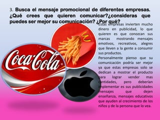 3. Busca el mensaje promocional de diferentes empresas.
¿Qué crees que quieren comunicar?¿consideras que
puedes ser mejor su comunicación? ¿Por empresas invierten mucho
                                   Estas
                                         qué?
                                       dinero en publicidad, lo que
                                       quieren es que conozcan sus
                                       marcas      mostrando mensajes
                                       emotivos, recreativos, alegres
                                       que lleven a la gente a consumir
                                       sus productos.
                                       Personalmente pienso que su
                                       comunicación podría ser mejor
                                       ya que estas empresas solo se
                                       dedican a mostrar el producto
                                       para     lograr    vender     mas
                                       cantidades,     pero    deberían
                                       implementar es sus publicidades
                                       mensajes         que        dejen
                                       enseñanza, mensajes educativos
                                       que ayuden al crecimiento de los
                                       niños y de la persona que lo vea.
 
