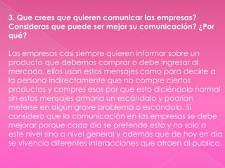 3. Que crees que quieren comunicar las empresas?
Consideras que puede ser mejor su comunicación? ¿Por
qué?

Las empresas casi siempre quieren informar sobre un
producto que debemos comprar o debe ingresar al
mercado, ellos usan estos mensajes como para decirle a
la persona indirectamente que no compre ciertos
productos y compres esos por que esto diciéndolo normal
sin estos mensajes armaría un escándalo y podrían
meterse en algún grave problema o escándalo. Si
considero que la comunicación en las empresas se debe
mejorar porque cada día se pretende esto y no solo a
este nivel sino a nivel general y además que de hoy en día
se vivencia diferentes interacciones que atraen al publico,
 